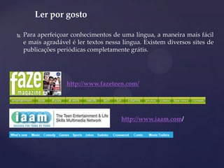  Para aperfeiçoar conhecimentos de uma língua, a maneira mais fácil
e mais agradável é ler textos nessa língua. Existem diversos sites de
publicações periódicas completamente grátis.
Ler por gosto
http://www.fazeteen.com/
http://www.iaam.com/
 
