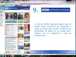 8.http://www.elllo.org/Un inglés con diferentes acentosSu eslogan "Aprende inglés de forma natural escuchando a hablantes de todo el mundo", sintetiza el propósito de Elllo. No sólo es posible escuchar conversaciones entre dos personas cuya lengua nativa es el inglés, sino que ofrece también la posibilidad de escuchar (y / o ver) a personas de cualquier lugar del mundo expresándose en esta lengua.Y aunque en un primer momento esta opción quizás no resulte atractiva al visitante, habrá que tener en consideración el hecho de que al fin y al cabo siempre puede resultar beneficioso poder "acostumbrar el oído" a un inglés hablado con diferentes acentos.Un práctico complemento para todos aquellos interesados en aprender y practicar inglés. Esta página web incluye archivos de sonido, transcripciones, videos y ejercicios. Elllo.org, tal y como ellos se definen, "es una biblioteca en línea de lecciones de inglés". Cuenta con más de novecientas lecciones, las cuales están disponibles tanto en formato de audio (mp3), como por escrito. Su uso es intuitivo, teniendo en cuenta que el nivel de inglés de la persona interesada en utilizar esta página debe ser intermedio.