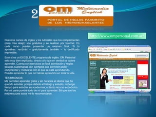 2.http://www.ompersonal.com.ar/Nuestros cursos de inglés y los tutoriales que los complementan (mira más abajo) son gratuitos y se realizan por Internet. En cada curso puedes presentar un examen final. Si lo apruebas, recibirás – gratuitamente también – tu certificado imprimible.Este sí es un EXCELENTE programa de inglés. OM Personal está muy bien explicado, directo a lo que en verdad se quiere aprender. Cuenta con ejercicios de fácil asimilación y reglas básicas sustentadas con ejemplos que permiten poder comprender y motivarse con lo que se está aprendiendo. Puedes aprender lo que no habías aprendido en toda tu vida. TESTIMONIOS:Me permiten aprender gratis y sin horarios el idioma que he querido estudiar, porque debido al trabajo y estudio, no tengo tiempo para estudiar en academias, ni tanto recurso económico. Por mi parte pondré todo de mí para aprender. Sé que son los mejores pues todos me lo recomendaron.