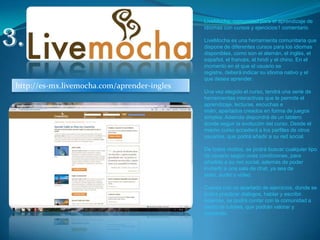 LiveMocha, comunidad para el aprendizaje de idiomas con cursos y ejercicios1 comentario LiveMocha es una herramienta comunitaria que dispone de diferentes cursos para los idiomas disponibles, como son el alemán, el inglés, el español, el francés, el hindi y el chino. En el momento en el que el usuario se registre, deberá indicar su idioma nativo y el que desea aprender. Una vez elegido el curso, tendrá una serie de herramientas interactivas que le permite el aprendizaje, lecturas, escuchas e imán, apartados creados en forma de juegos simples. Además dispondrá de un tablero donde seguir la evolución del curso. Desde el mismo curso accederá a los perfiles de otros usuarios, que podrá añadir a su red social.De todos modos, se podrá buscar cualquier tipo de usuario según unas condiciones, para añadirlo a su red social, además de poder invitarlo a una sala de chat, ya sea de texto, audio o vídeo.Cuenta con un apartado de ejercicios, donde se podrá practicar diálogos, hablar y escribir. Además, se podrá contar con la comunidad a modo de tutores, que podrán valorar y comentar.3.http://es-mx.livemocha.com/aprender-ingles