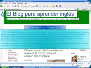 4.http://elblogdelingles.blogspot.com/¿En que consiste el curso? El curso está hecho con el material que contiene el mismo "Blog para aprender inglés" (que fue inicialmente concebido para ayudar a los principiantes en el idioma, de ahí que las explicaciones estén en español) y con material de todo internet especialmente seleccionado por el equipo de colaboradores de "El blog para aprender inglés". El curso está dividido en tres niveles que comprenden: Level 1: Beginners- Low Intermediate, Level 2: Intermediate-Mid-Intermediate y Level 3: Upper Intermediate- Advanced. Las explicaciones de los niveles "upper intermediate" y "advanced" están en inglés. Nuestra idea es que con una sola página te puedas beneficiar de todo lo que ofrece la red de redes, sin gastar un euro y sin tener que buscar tú la información ni organizarla. 