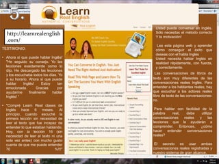 5.Usted puede conversar en Inglés. Sólo necesitas el método correcto Y la motivación! Lea esta página web y aprender cómo conseguir el éxito que deseas con el habla InglésUsted necesita hablar Inglés en realidad rápidamente, con fuerza, y correctamente.http://learnrealenglish.com/TESTIMONIO:Ahora sí que puede hablar Inglés!"He seguido su consejo. Yo las lecciones exactamente como lo dijo. He descargado las lecciones y los escuchaba todos los días. Yo a su horario. Ahora sí que puede hablar Inglés! Estoy tan emocionada. Gracias por ayudarme finalmente hablar Inglés! “