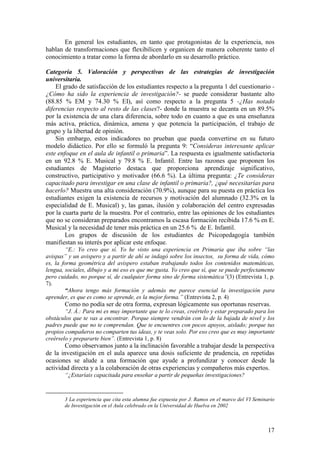17
En general los estudiantes, en tanto que protagonistas de la experiencia, nos
hablan de transformaciones que flexibilicen y organicen de manera coherente tanto el
conocimiento a tratar como la forma de abordarlo en su desarrollo práctico.
Categoría 5. Valoración y perspectivas de las estrategias de investigación
universitaria.
El grado de satisfacción de los estudiantes respecto a la pregunta 1 del cuestionario -
¿Cómo ha sido la experiencia de investigación?- se puede considerar bastante alto
(88.85 % EM y 74.30 % EI), así como respecto a la pregunta 5 -¿Has notado
diferencias respecto al resto de las clases?- donde la muestra se decanta en un 89.5%
por la existencia de una clara diferencia, sobre todo en cuanto a que es una enseñanza
más activa, práctica, dinámica, amena y que potencia la participación, el trabajo de
grupo y la libertad de opinión.
Sin embargo, estos indicadores no prueban que pueda convertirse en su futuro
modelo didáctico. Por ello se formuló la pregunta 9: “Consideras interesante aplicar
este enfoque en el aula de infantil o primaria”. La respuesta es igualmente satisfactoria
en un 92.8 % E. Musical y 79.8 % E. Infantil. Entre las razones que proponen los
estudiantes de Magisterio destaca que proporciona aprendizaje significativo,
constructivo, participativo y motivador (66.6 %). La última pregunta: ¿Te consideras
capacitado para investigar en una clase de infantil o primaria?, ¿qué necesitarías para
hacerlo? Muestra una alta consideración (70.9%), aunque para su puesta en práctica los
estudiantes exigen la existencia de recursos y motivación del alumnado (32.3% en la
especialidad de E. Musical) y, las ganas, ilusión y colaboración del centro expresadas
por la cuarta parte de la muestra. Por el contrario, entre las opiniones de los estudiantes
que no se consideran preparados encontramos la escasa formación recibida 17.6 % en E.
Musical y la necesidad de tener más práctica en un 25.6 % de E. Infantil.
Los grupos de discusión de los estudiantes de Psicopedagogía también
manifiestan su interés por aplicar este enfoque.
“E.: Yo creo que sí. Yo he visto una experiencia en Primaria que iba sobre “las
avispas” y un avispero y a partir de ahí se indagó sobre los insectos, su forma de vida, cómo
es, la forma geométrica del avispero estaban trabajando todos los contenidos matemáticas,
lengua, sociales, dibujo y a mi eso es que me gusta. Yo creo que sí, que se puede perfectamente
pero cuidado, no porque sí, de cualquier forma sino de forma sistemática”(3) (Entrevista 1, p.
7).
“Ahora tengo más formación y además me parece esencial la investigación para
aprender, es que es como se aprende, es la mejor forma.” (Entrevista 2, p. 4)
Como no podía ser de otra forma, expresan lógicamente sus oportunas reservas.
“J. Á.: Para mi es muy importante que te lo creas, creértelo y estar preparado para los
obstáculos que te vas a encontrar. Porque siempre vendrán con lo de la bajada de nivel y los
padres puede que no te comprendan. Que te encuentres con pocos apoyos, aislado; porque tus
propios compañeros no comparten tus ideas, y te veas solo. Por eso creo que es muy importante
creérselo y prepararte bien”. (Entrevista 1, p. 8)
Como observamos junto a la inclinación favorable a trabajar desde la perspectiva
de la investigación en el aula aparece una dosis suficiente de prudencia, en repetidas
ocasiones se alude a una formación que ayude a profundizar y conocer desde la
actividad directa y a la colaboración de otras experiencias y compañeros más expertos.
“¿Estaríais capacitada para enseñar a partir de pequeñas investigaciones?
3 La experiencia que cita esta alumna fue expuesta por J. Ramos en el marco del VI Seminario
de Investigación en el Aula celebrado en la Universidad de Huelva en 2002
 