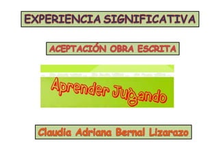EXPERIENCIASIGNIFICATIVA ACEPTACIÓN OBRA ESCRITA Claudia Adriana Bernal Lizarazo 