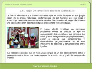 1.2 El juego: Un contexto de desarrollo y aprendizaje UNIDAD 1 Aprender jugando La fuerza motivadora y el interés intrínseco que los niños incluyen en sus juegos nacen de la propia naturaleza epistemológica de ser humano; por eso juego y aprendizaje necesariamente están relacionados. Se considera el juego infantil como una actividad de gran potencialidad para el desarrollo y el aprendizaje.  El juego infantil constituye un escenario psicosocial donde se produce un tipo de comunicación rica en matices, que permite a los niños y niñas indagar en su propio pensamiento, poner a prueba sus conocimientos y desarrollarlos progresivamente en el uso interactivo de acciones y conversaciones entre iguales. Es necesario recordar que el niño juega porque es un ser esencialmente activo y porque sus actos tienen que desenvolverse de acuerdo con el grado de su desarrollo mental. www.perueduca.edu.pe 