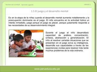 1.5 El juego y el desarrollo mental UNIDAD 1 Aprender jugando Es en la etapa de la niñez cuando el desarrollo mental aumenta notablemente y la preocupación dominante es el juego. El niño encuentra en la actividad lúdica un interés inmediato, juega porque el juego es placer, porque justamente responde a las necesidades de su desenvolvimiento integral.  Durante el juego el niño desarrollará capacidad de análisis, concentración, síntesis, abstracción y generalización. El niño al resolver variadas situaciones que se presentan en el juego aviva su inteligencia, desarrolla sus capacidades a través de las experiencias vividas para resolver más tarde muchos problemas de la vida ordinaria. www.perueduca.edu.pe 