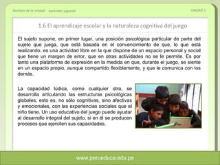 1.6  El aprendizaje escolar y la naturaleza cognitiva del juego UNIDAD 1 Aprender jugando El sujeto supone, en primer lugar, una posición psicológica particular de parte del sujeto que juega, que está basada en el convencimiento de que, lo que está realizando, es una actividad libre en la que dispone de un espacio personal y social que tiene un margen de error, que en otras actividades no se le permite. Es por tanto una plataforma de expresión en la medida en que, durante el juego, se siente en un espacio propio, aunque compartido flexiblemente, y que le comunica con los demás. La capacidad lúdica, como cualquier otra, se desarrolla articulando las estructuras psicológicas globales, esto es, no sólo cognitivas, sino afectivas y emocionales, con las experiencias sociales que el niño tiene. Un uso educativo del juego puede ayudar al desarrollo integral del sujeto, si en él se producen procesos que ejerciten sus capacidades. www.perueduca.edu.pe 