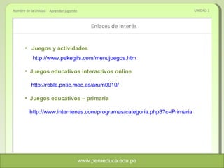 Enlaces de interés  UNIDAD 1 Aprender jugando www.perueduca.edu.pe Juegos y actividades http://www.pekegifs.com/menujuegos.htm Juegos educativos interactivos online http://roble.pntic.mec.es/arum0010/ Juegos educativos – primaria http://www.internenes.com/programas/categoria.php3?c=Primaria 