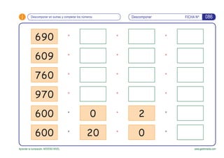 i FICHA Nº:
Aprender la numeración. NOVENO NIVEL www.gesfomedia.com
=
=
=
=
+
+
+
+
+
+
+
+
+
+
Descomponer en sumas y completar los números Descomponer 086
690
609
760
970
600
600
0
20
2
0
=
=
+
+
 