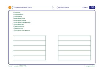 i FICHA Nº:
Aprender la numeración. NOVENO NIVEL www.gesfomedia.com
Escribir númerosEscribe los números que te dicte 098
•	Quineintos
•	Quninientos uno
•	Qunientos tres
•	Novecientos nueve
•	Novecientos noventa
•	Novecientos noventa y nueve
•	Ochocientos tres
•	Setecientos cinco
•	Seiscientos tres
•	Ochocientos ochenta y ocho
 