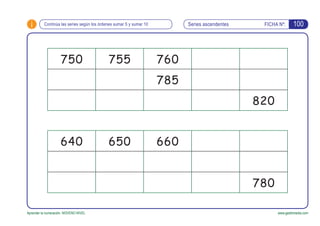 i FICHA Nº:
Aprender la numeración. NOVENO NIVEL www.gesfomedia.com
Series ascendentesContinúa las series según los órdenes sumar 5 y sumar 10
750 755 760
785
820
640 650 660
780
100
 