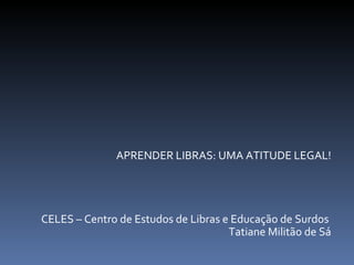 APRENDER LIBRAS: UMA ATITUDE LEGAL! CELES – Centro de Estudos de Libras e Educação de Surdos  Tatiane Militão de Sá 