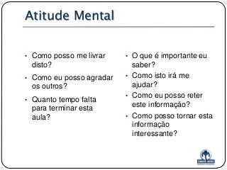Atitude Mental
• Como posso me livrar

disto?
• Como eu posso agradar

os outros?
• Quanto tempo falta

para terminar esta
aula?

• O que é importante eu

saber?
• Como isto irá me
ajudar?
• Como eu posso reter
este informação?
• Como posso tornar esta
informação
interessante?

 