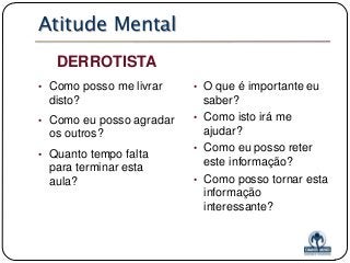 Atitude Mental
DERROTISTA
• Como posso me livrar

disto?
• Como eu posso agradar

os outros?
• Quanto tempo falta

para terminar esta
aula?

• O que é importante eu

saber?
• Como isto irá me
ajudar?
• Como eu posso reter
este informação?
• Como posso tornar esta
informação
interessante?

 