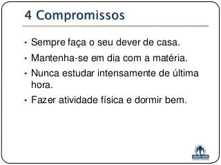 4 Compromissos
• Sempre faça o seu dever de casa.

• Mantenha-se em dia com a matéria.
• Nunca estudar intensamente de última

hora.
• Fazer atividade física e dormir bem.

 