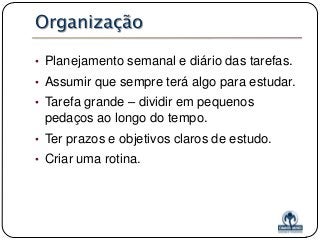 Organização
• Planejamento semanal e diário das tarefas.

• Assumir que sempre terá algo para estudar.
• Tarefa grande – dividir em pequenos

pedaços ao longo do tempo.
• Ter prazos e objetivos claros de estudo.
• Criar uma rotina.

 
