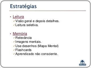 Estratégias
• Leitura
Visão geral e depois detalhes.
Leitura seletiva.

• Memória
Relevância
Imagens mentais.
Use desenhos (Mapa Mental)
Flashcards
Aprendizado não consciente.

 