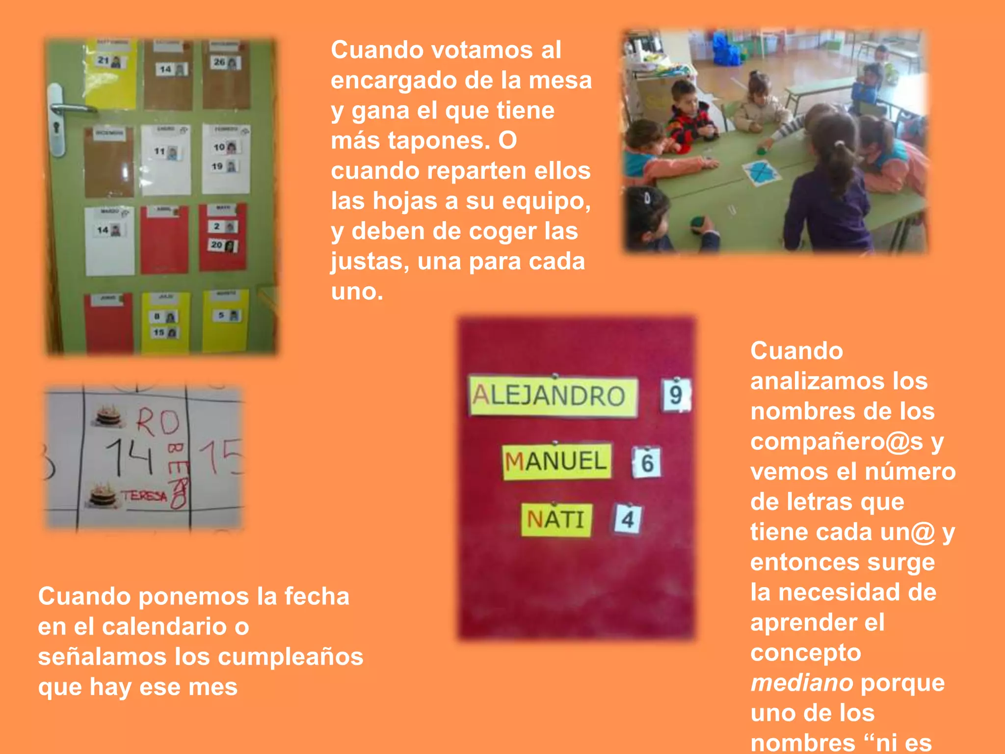 Cuando votamos al
                     encargado de la mesa
                     y gana el que tiene
                     más tapones. O
                     cuando reparten ellos
                     las hojas a su equipo,
                     y deben de coger las
                     justas, una para cada
                     uno.

                                              Cuando
                                              analizamos los
                                              nombres de los
                                              compañero@s y
                                              vemos el número
                                              de letras que
                                              tiene cada un@ y
                                              entonces surge
Cuando ponemos la fecha                       la necesidad de
en el calendario o                            aprender el
señalamos los cumpleaños                      concepto
que hay ese mes                               mediano porque
                                              uno de los
                                              nombres “ni es
 