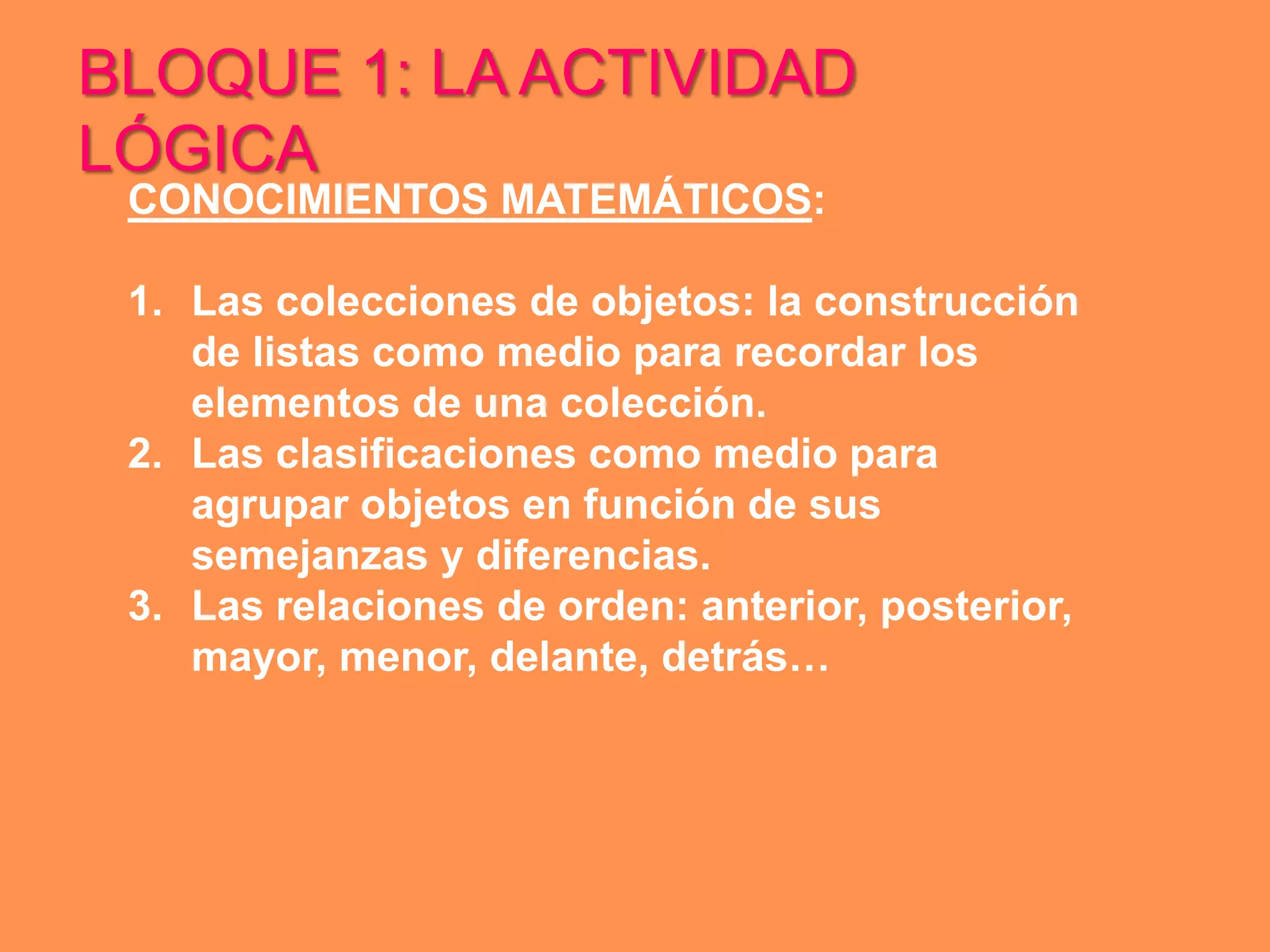 BLOQUE 1: LA ACTIVIDAD
LÓGICA
 CONOCIMIENTOS MATEMÁTICOS:

 1. Las colecciones de objetos: la construcción
    de listas como medio para recordar los
    elementos de una colección.
 2. Las clasificaciones como medio para
    agrupar objetos en función de sus
    semejanzas y diferencias.
 3. Las relaciones de orden: anterior, posterior,
    mayor, menor, delante, detrás…
 