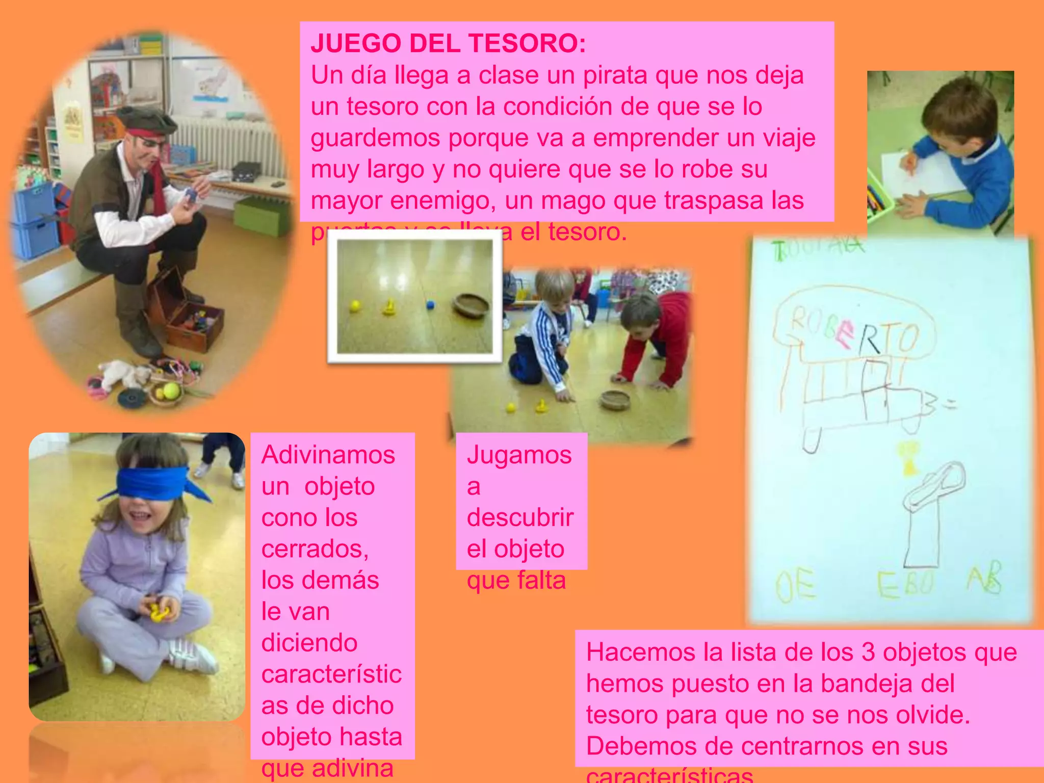 JUEGO DEL TESORO:
    Un día llega a clase un pirata que nos deja
    un tesoro con la condición de que se lo
    guardemos porque va a emprender un viaje
    muy largo y no quiere que se lo robe su
    mayor enemigo, un mago que traspasa las
    puertas y se lleva el tesoro.




Adivinamos       Jugamos
un objeto        a
cono los         descubrir
cerrados,        el objeto
los demás        que falta
le van
diciendo                     Hacemos la lista de los 3 objetos que
característic                hemos puesto en la bandeja del
as de dicho                  tesoro para que no se nos olvide.
objeto hasta                 Debemos de centrarnos en sus
que adivina
 
