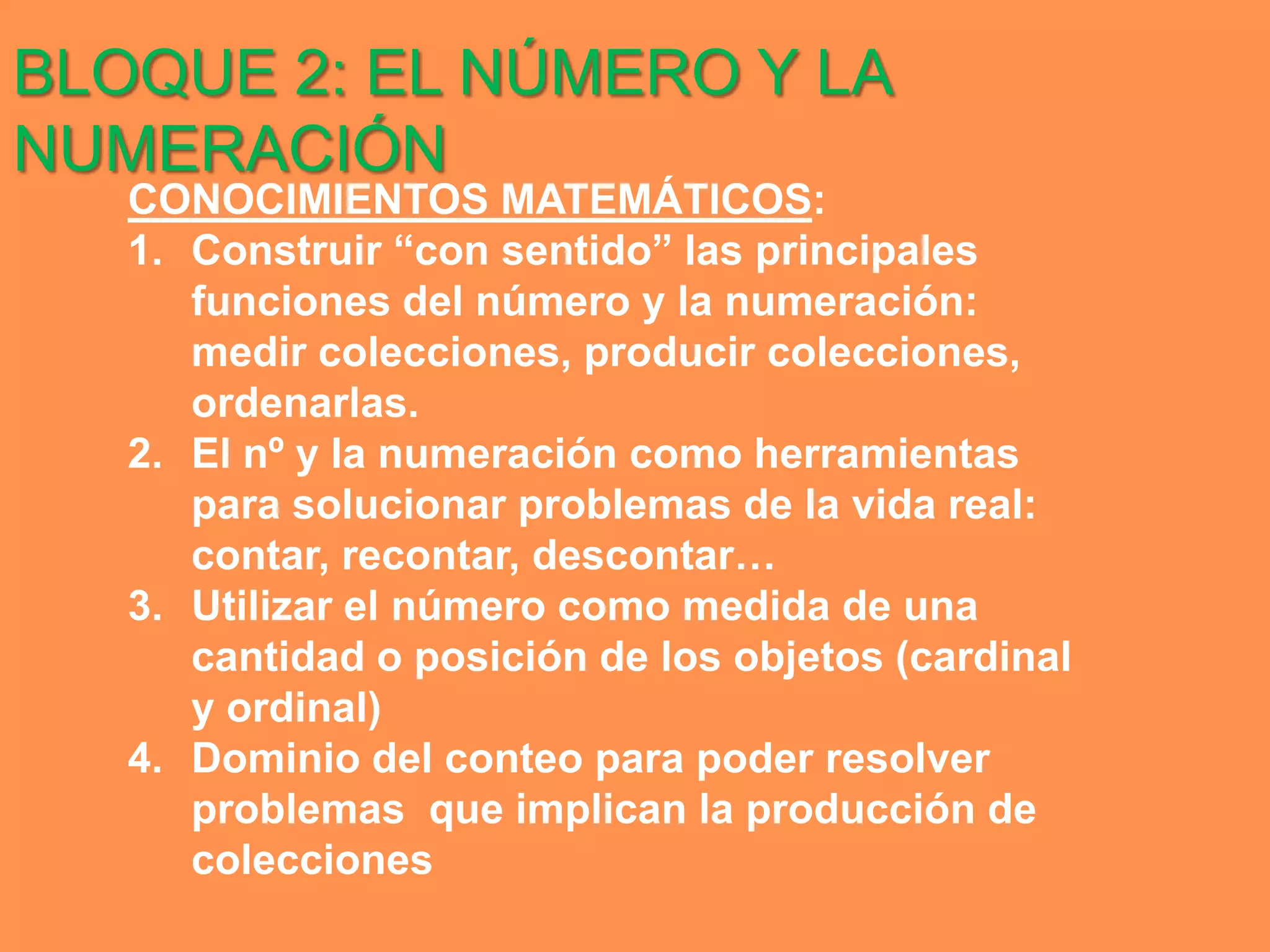 BLOQUE 2: EL NÚMERO Y LA
NUMERACIÓN
   CONOCIMIENTOS MATEMÁTICOS:
   1. Construir “con sentido” las principales
      funciones del número y la numeración:
      medir colecciones, producir colecciones,
      ordenarlas.
   2. El nº y la numeración como herramientas
      para solucionar problemas de la vida real:
      contar, recontar, descontar…
   3. Utilizar el número como medida de una
      cantidad o posición de los objetos (cardinal
      y ordinal)
   4. Dominio del conteo para poder resolver
      problemas que implican la producción de
      colecciones
 
