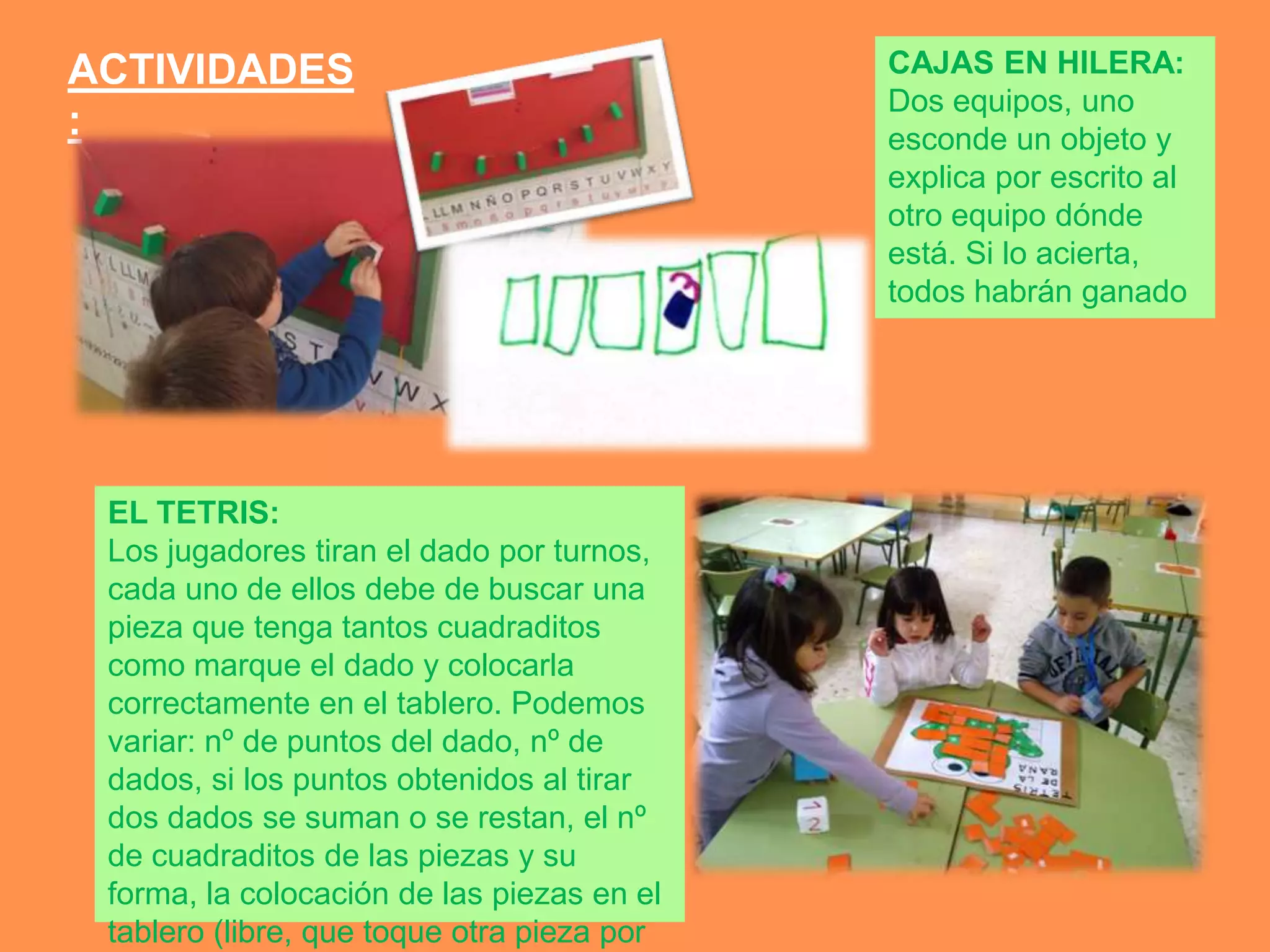 ACTIVIDADES                                 CAJAS EN HILERA:
                                            Dos equipos, uno
:                                           esconde un objeto y
                                            explica por escrito al
                                            otro equipo dónde
                                            está. Si lo acierta,
                                            todos habrán ganado




 EL TETRIS:
 Los jugadores tiran el dado por turnos,
 cada uno de ellos debe de buscar una
 pieza que tenga tantos cuadraditos
 como marque el dado y colocarla
 correctamente en el tablero. Podemos
 variar: nº de puntos del dado, nº de
 dados, si los puntos obtenidos al tirar
 dos dados se suman o se restan, el nº
 de cuadraditos de las piezas y su
 forma, la colocación de las piezas en el
 tablero (libre, que toque otra pieza por
 