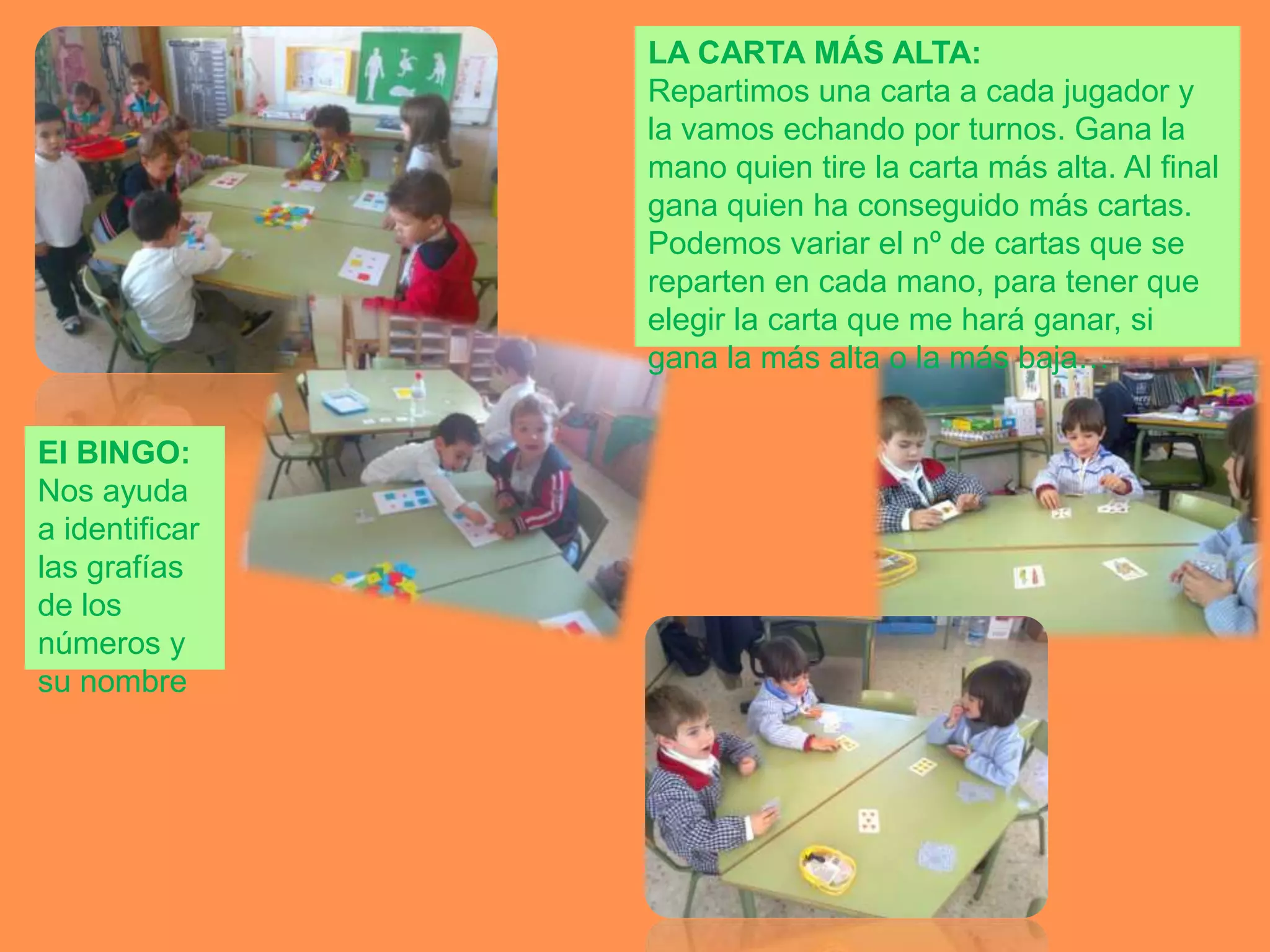 LA CARTA MÁS ALTA:
                Repartimos una carta a cada jugador y
                la vamos echando por turnos. Gana la
                mano quien tire la carta más alta. Al final
                gana quien ha conseguido más cartas.
                Podemos variar el nº de cartas que se
                reparten en cada mano, para tener que
                elegir la carta que me hará ganar, si
                gana la más alta o la más baja…

El BINGO:
Nos ayuda
a identificar
las grafías
de los
números y
su nombre
 