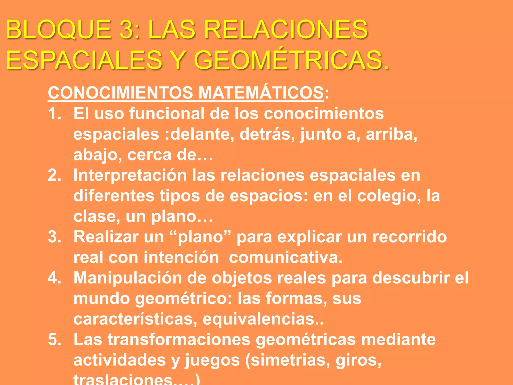 BLOQUE 3: LAS RELACIONES
ESPACIALES Y GEOMÉTRICAS.
  CONOCIMIENTOS MATEMÁTICOS:
  1. El uso funcional de los conocimientos
     espaciales :delante, detrás, junto a, arriba,
     abajo, cerca de…
  2. Interpretación las relaciones espaciales en
     diferentes tipos de espacios: en el colegio, la
     clase, un plano…
  3. Realizar un “plano” para explicar un recorrido
     real con intención comunicativa.
  4. Manipulación de objetos reales para descubrir el
     mundo geométrico: las formas, sus
     características, equivalencias..
  5. Las transformaciones geométricas mediante
     actividades y juegos (simetrias, giros,
 