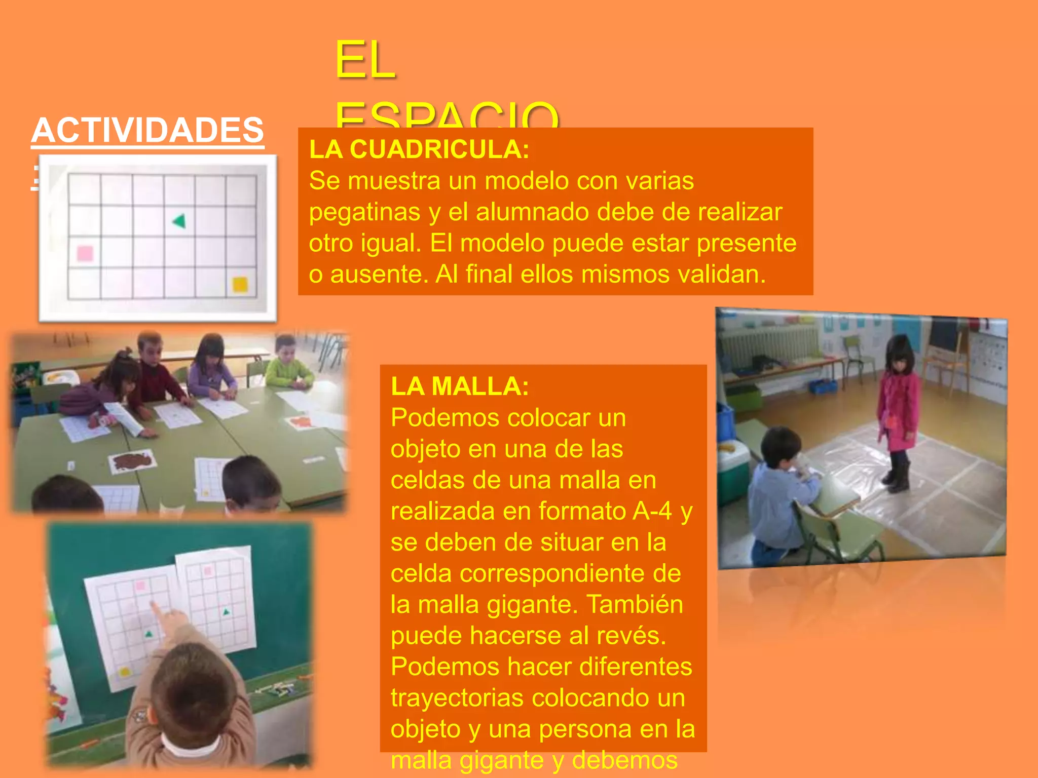 EL
ACTIVIDADES    ESPACIO
              LA CUADRICULA:
:             Se muestra un modelo con varias
              pegatinas y el alumnado debe de realizar
              otro igual. El modelo puede estar presente
              o ausente. Al final ellos mismos validan.



                     LA MALLA:
                     Podemos colocar un
                     objeto en una de las
                     celdas de una malla en
                     realizada en formato A-4 y
                     se deben de situar en la
                     celda correspondiente de
                     la malla gigante. También
                     puede hacerse al revés.
                     Podemos hacer diferentes
                     trayectorias colocando un
                     objeto y una persona en la
                     malla gigante y debemos
 