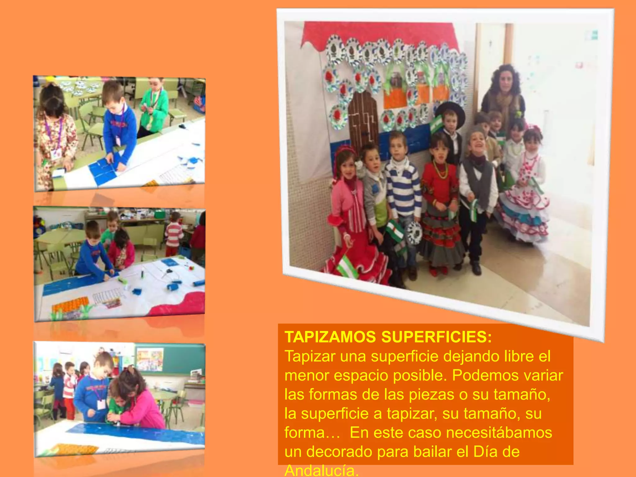 TAPIZAMOS SUPERFICIES:
Tapizar una superficie dejando libre el
menor espacio posible. Podemos variar
las formas de las piezas o su tamaño,
la superficie a tapizar, su tamaño, su
forma… En este caso necesitábamos
un decorado para bailar el Día de
Andalucía.
 