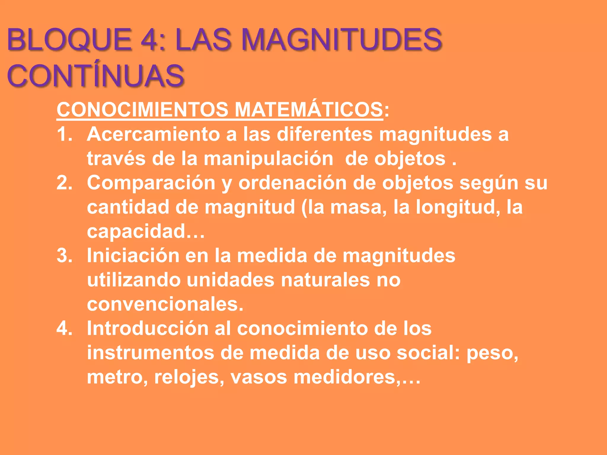 BLOQUE 4: LAS MAGNITUDES
CONTÍNUAS
  CONOCIMIENTOS MATEMÁTICOS:
  1. Acercamiento a las diferentes magnitudes a
     través de la manipulación de objetos .
  2. Comparación y ordenación de objetos según su
     cantidad de magnitud (la masa, la longitud, la
     capacidad…
  3. Iniciación en la medida de magnitudes
     utilizando unidades naturales no
     convencionales.
  4. Introducción al conocimiento de los
     instrumentos de medida de uso social: peso,
     metro, relojes, vasos medidores,…
 