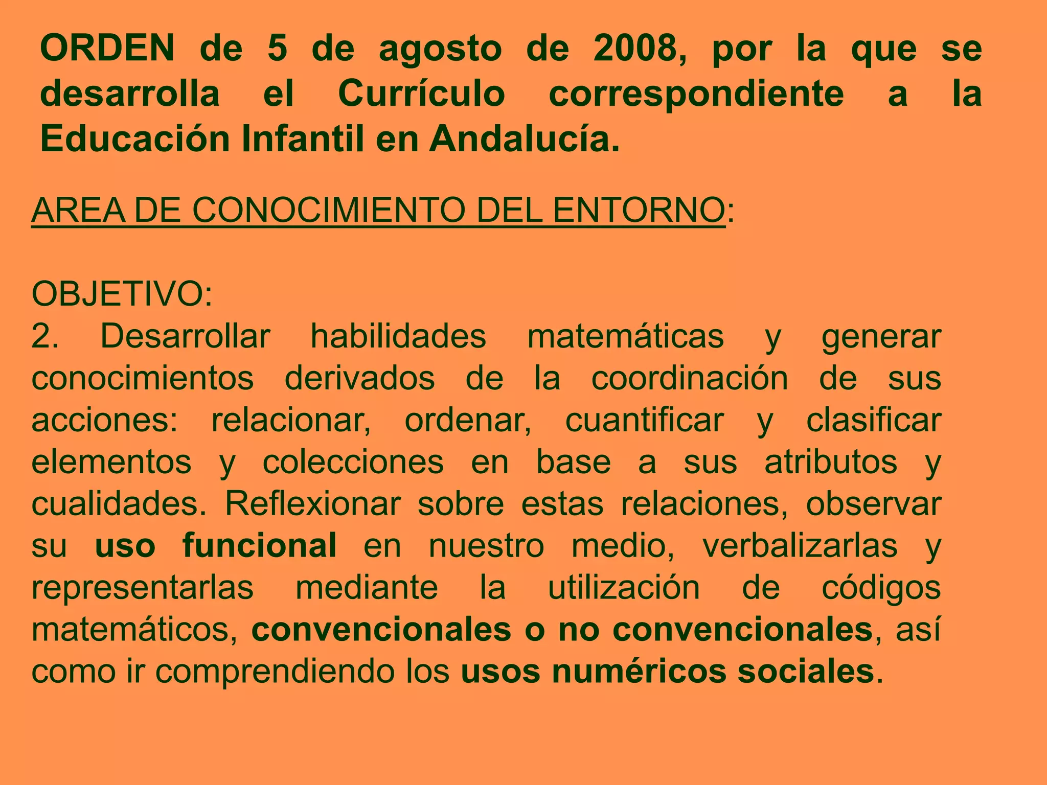 ORDEN de 5 de agosto de 2008, por la que se
desarrolla el Currículo correspondiente a la
Educación Infantil en Andalucía.
AREA DE CONOCIMIENTO DEL ENTORNO:

OBJETIVO:
2. Desarrollar habilidades matemáticas y generar
conocimientos derivados de la coordinación de sus
acciones: relacionar, ordenar, cuantificar y clasificar
elementos y colecciones en base a sus atributos y
cualidades. Reflexionar sobre estas relaciones, observar
su uso funcional en nuestro medio, verbalizarlas y
representarlas mediante la utilización de códigos
matemáticos, convencionales o no convencionales, así
como ir comprendiendo los usos numéricos sociales.
 