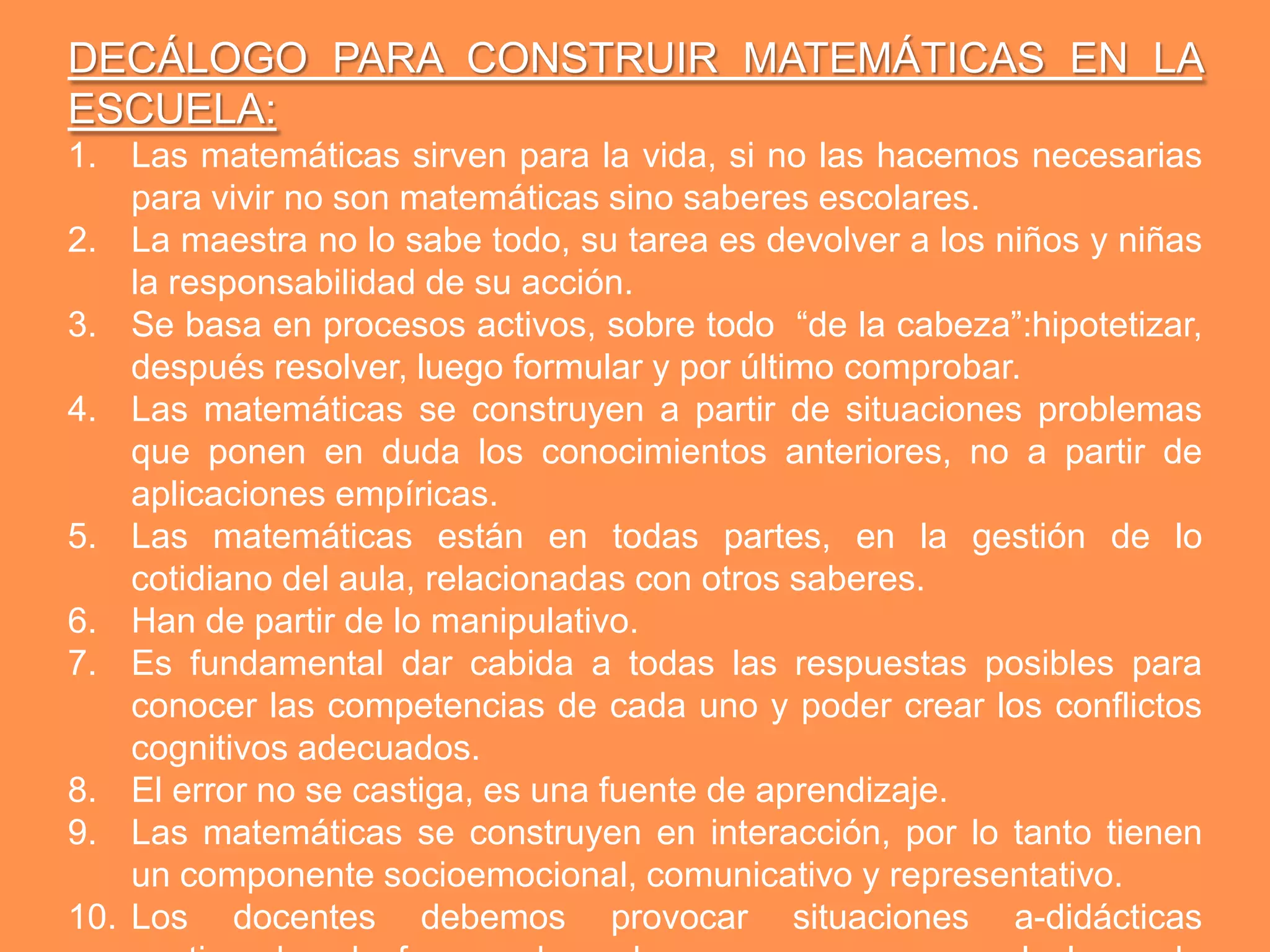 DECÁLOGO PARA CONSTRUIR MATEMÁTICAS EN LA
ESCUELA:
1. Las matemáticas sirven para la vida, si no las hacemos necesarias
    para vivir no son matemáticas sino saberes escolares.
2. La maestra no lo sabe todo, su tarea es devolver a los niños y niñas
    la responsabilidad de su acción.
3. Se basa en procesos activos, sobre todo “de la cabeza”:hipotetizar,
    después resolver, luego formular y por último comprobar.
4. Las matemáticas se construyen a partir de situaciones problemas
    que ponen en duda los conocimientos anteriores, no a partir de
    aplicaciones empíricas.
5. Las matemáticas están en todas partes, en la gestión de lo
    cotidiano del aula, relacionadas con otros saberes.
6. Han de partir de lo manipulativo.
7. Es fundamental dar cabida a todas las respuestas posibles para
    conocer las competencias de cada uno y poder crear los conflictos
    cognitivos adecuados.
8. El error no se castiga, es una fuente de aprendizaje.
9. Las matemáticas se construyen en interacción, por lo tanto tienen
    un componente socioemocional, comunicativo y representativo.
10. Los docentes debemos provocar situaciones a-didácticas
 