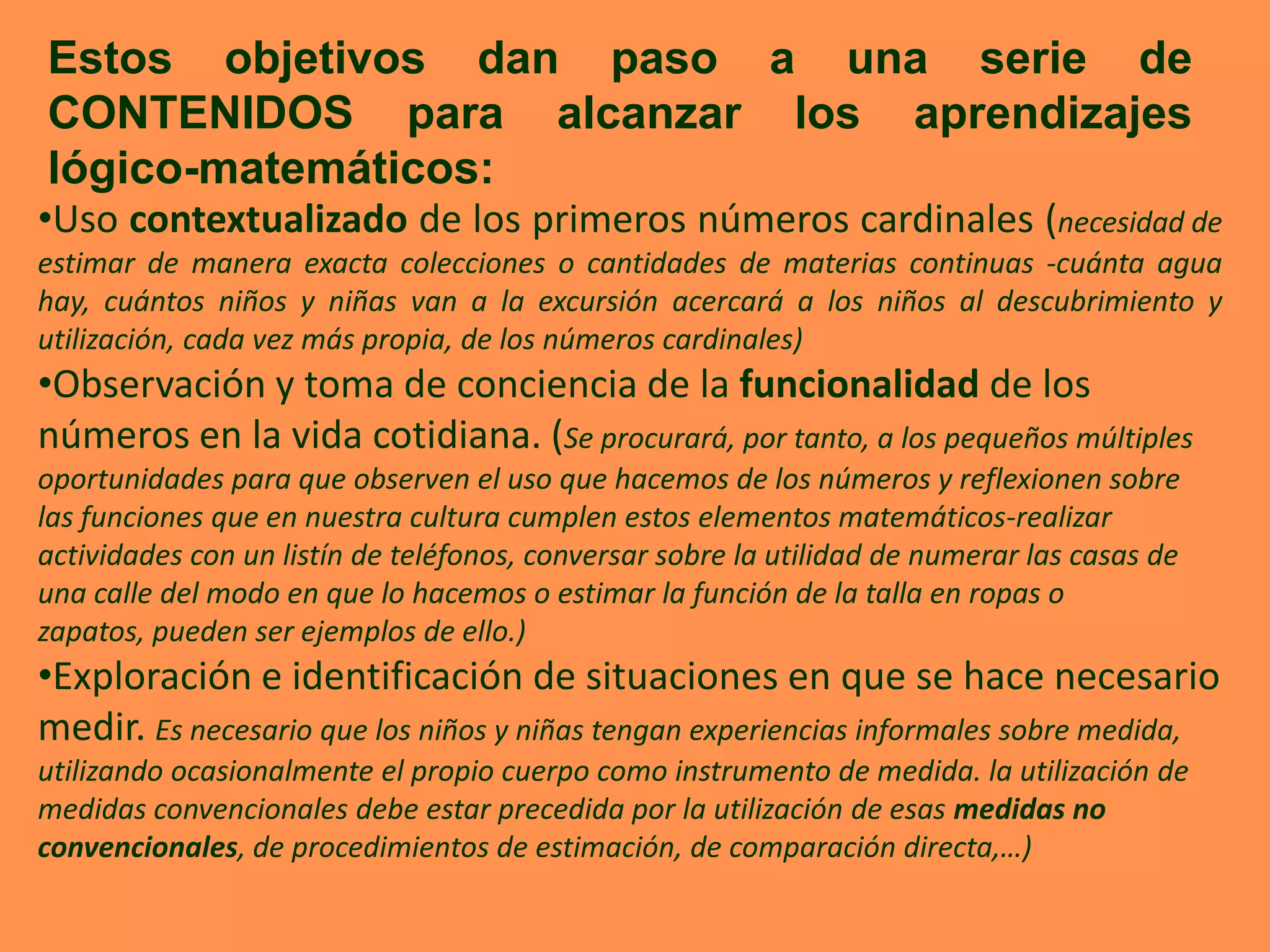 Estos objetivos dan paso a una serie de
CONTENIDOS para alcanzar los aprendizajes
lógico-matemáticos:
•Uso contextualizado de los primeros números cardinales (necesidad de
estimar de manera exacta colecciones o cantidades de materias continuas -cuánta agua
hay, cuántos niños y niñas van a la excursión acercará a los niños al descubrimiento y
utilización, cada vez más propia, de los números cardinales)
•Observación y toma de conciencia de la funcionalidad de los
números en la vida cotidiana. (Se procurará, por tanto, a los pequeños múltiples
oportunidades para que observen el uso que hacemos de los números y reflexionen sobre
las funciones que en nuestra cultura cumplen estos elementos matemáticos-realizar
actividades con un listín de teléfonos, conversar sobre la utilidad de numerar las casas de
una calle del modo en que lo hacemos o estimar la función de la talla en ropas o
zapatos, pueden ser ejemplos de ello.)
•Exploración e identificación de situaciones en que se hace necesario
medir. Es necesario que los niños y niñas tengan experiencias informales sobre medida,
utilizando ocasionalmente el propio cuerpo como instrumento de medida. la utilización de
medidas convencionales debe estar precedida por la utilización de esas medidas no
convencionales, de procedimientos de estimación, de comparación directa,…)
 
