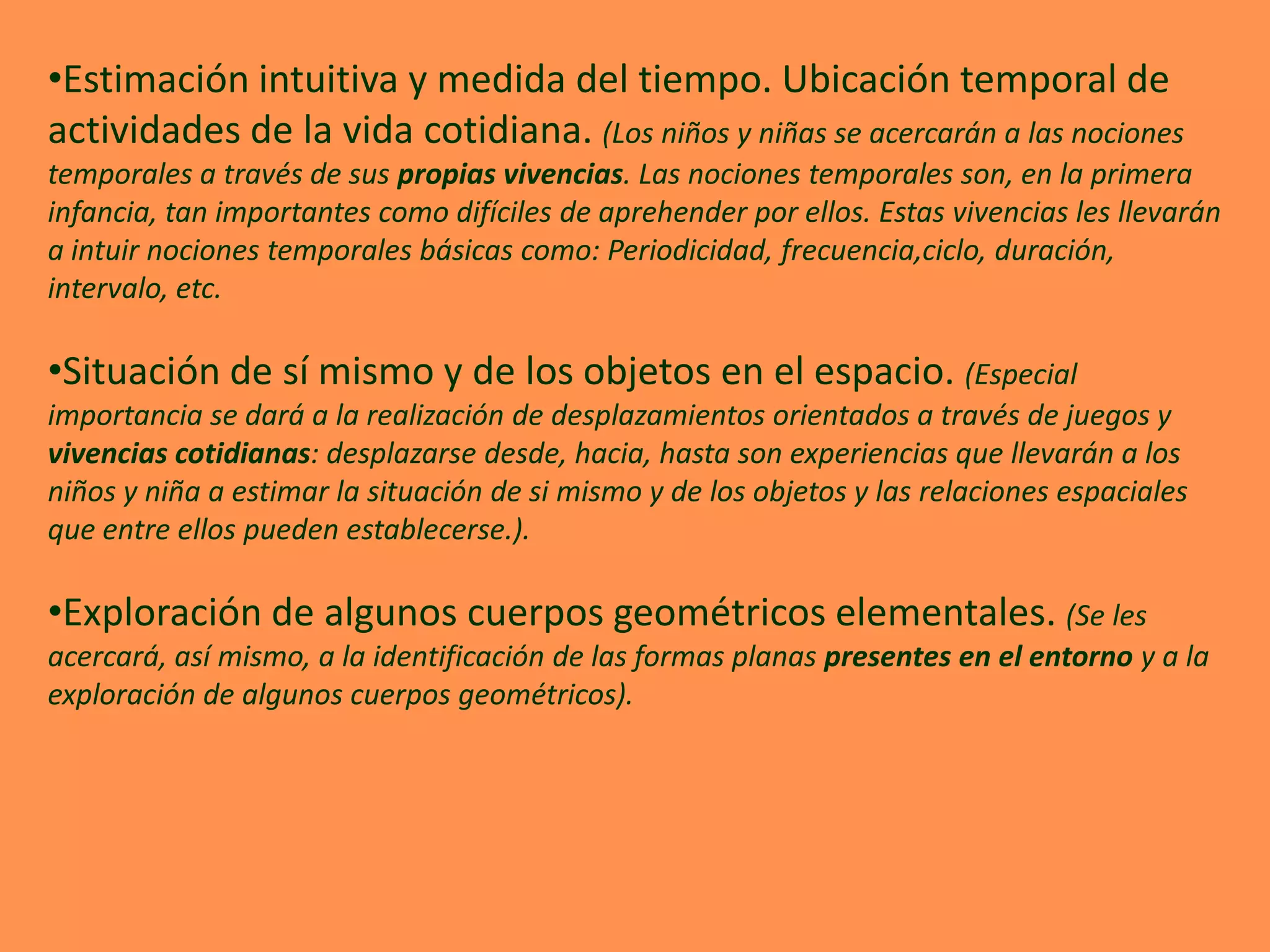 •Estimación intuitiva y medida del tiempo. Ubicación temporal de
actividades de la vida cotidiana. (Los niños y niñas se acercarán a las nociones
temporales a través de sus propias vivencias. Las nociones temporales son, en la primera
infancia, tan importantes como difíciles de aprehender por ellos. Estas vivencias les llevarán
a intuir nociones temporales básicas como: Periodicidad, frecuencia,ciclo, duración,
intervalo, etc.

•Situación de sí mismo y de los objetos en el espacio. (Especial
importancia se dará a la realización de desplazamientos orientados a través de juegos y
vivencias cotidianas: desplazarse desde, hacia, hasta son experiencias que llevarán a los
niños y niña a estimar la situación de si mismo y de los objetos y las relaciones espaciales
que entre ellos pueden establecerse.).

•Exploración de algunos cuerpos geométricos elementales. (Se les
acercará, así mismo, a la identificación de las formas planas presentes en el entorno y a la
exploración de algunos cuerpos geométricos).
 