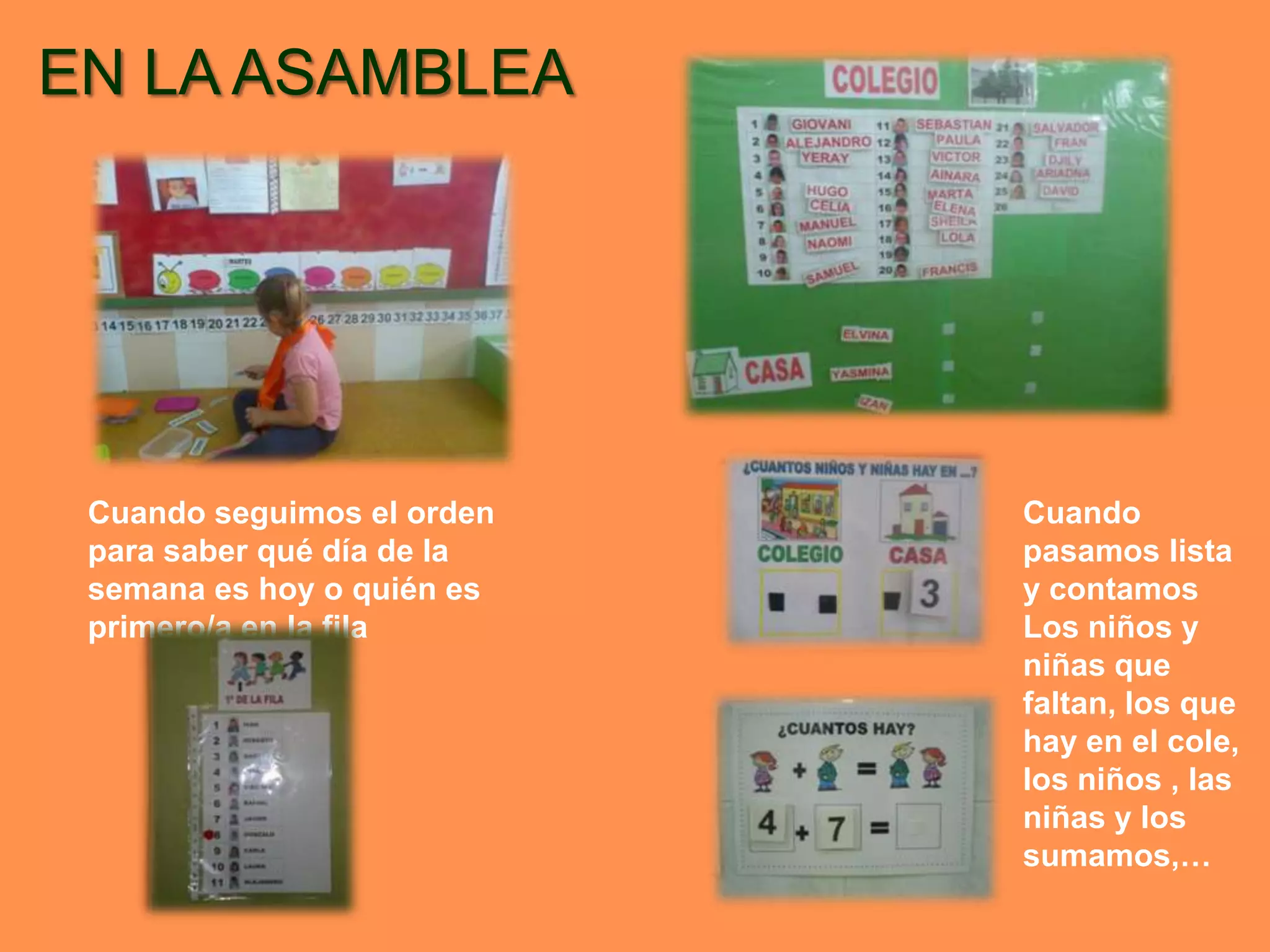 EN LA ASAMBLEA




 Cuando seguimos el orden   Cuando
 para saber qué día de la   pasamos lista
 semana es hoy o quién es   y contamos
 primero/a en la fila       Los niños y
                            niñas que
                            faltan, los que
                            hay en el cole,
                            los niños , las
                            niñas y los
                            sumamos,…
 