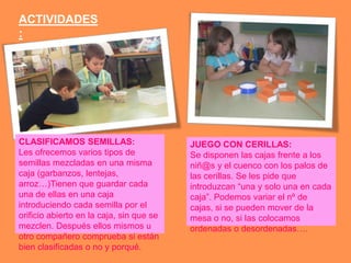 ACTIVIDADES
:




CLASIFICAMOS SEMILLAS:                    JUEGO CON CERILLAS:
Les ofrecemos varios tipos de             Se disponen las cajas frente a los
semillas mezcladas en una misma           niñ@s y el cuenco con los palos de
caja (garbanzos, lentejas,                las cerillas. Se les pide que
arroz…)Tienen que guardar cada            introduzcan “una y solo una en cada
una de ellas en una caja                  caja”. Podemos variar el nº de
introduciendo cada semilla por el         cajas, si se pueden mover de la
orificio abierto en la caja, sin que se   mesa o no, si las colocamos
mezclen. Después ellos mismos u           ordenadas o desordenadas….
otro compañero comprueba si están
bien clasificadas o no y porqué.
 