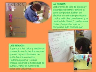LA TIENDA:
                                   Elaboramos la lista de precios y
                                   les proporcionamos “dinero” a
                                   cada comprador. Deben de
                                   elaborar un mensaje por escrito
                                   con los artículos que desean y la
                                   cantidad de “dinero” que les va a
                                   costar. Comprobar que la
                                   compra ha sido correcta por
                                   ambas partes.




LOS BOLOS:
Jugamos a los bolos y anotamos
puntuaciones de las tiradas para
que no haya confusiones de
quién tira más o menos.
Podemos jugar a 1 o más
tiradas (creando la necesidad de
sumar), variar el número de
bolos que utilizamos…
 