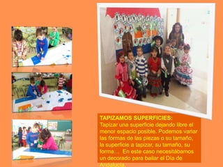 TAPIZAMOS SUPERFICIES:
Tapizar una superficie dejando libre el
menor espacio posible. Podemos variar
las formas de las piezas o su tamaño,
la superficie a tapizar, su tamaño, su
forma… En este caso necesitábamos
un decorado para bailar el Día de
Andalucía.
 
