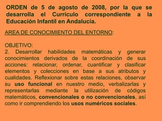 ORDEN de 5 de agosto de 2008, por la que se
desarrolla el Currículo correspondiente a la
Educación Infantil en Andalucía.
AREA DE CONOCIMIENTO DEL ENTORNO:

OBJETIVO:
2. Desarrollar habilidades matemáticas y generar
conocimientos derivados de la coordinación de sus
acciones: relacionar, ordenar, cuantificar y clasificar
elementos y colecciones en base a sus atributos y
cualidades. Reflexionar sobre estas relaciones, observar
su uso funcional en nuestro medio, verbalizarlas y
representarlas mediante la utilización de códigos
matemáticos, convencionales o no convencionales, así
como ir comprendiendo los usos numéricos sociales.
 