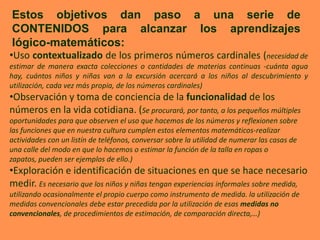 Estos objetivos dan paso a una serie de
CONTENIDOS para alcanzar los aprendizajes
lógico-matemáticos:
•Uso contextualizado de los primeros números cardinales (necesidad de
estimar de manera exacta colecciones o cantidades de materias continuas -cuánta agua
hay, cuántos niños y niñas van a la excursión acercará a los niños al descubrimiento y
utilización, cada vez más propia, de los números cardinales)
•Observación y toma de conciencia de la funcionalidad de los
números en la vida cotidiana. (Se procurará, por tanto, a los pequeños múltiples
oportunidades para que observen el uso que hacemos de los números y reflexionen sobre
las funciones que en nuestra cultura cumplen estos elementos matemáticos-realizar
actividades con un listín de teléfonos, conversar sobre la utilidad de numerar las casas de
una calle del modo en que lo hacemos o estimar la función de la talla en ropas o
zapatos, pueden ser ejemplos de ello.)
•Exploración e identificación de situaciones en que se hace necesario
medir. Es necesario que los niños y niñas tengan experiencias informales sobre medida,
utilizando ocasionalmente el propio cuerpo como instrumento de medida. la utilización de
medidas convencionales debe estar precedida por la utilización de esas medidas no
convencionales, de procedimientos de estimación, de comparación directa,…)
 