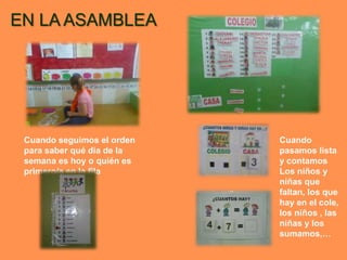 EN LA ASAMBLEA




 Cuando seguimos el orden   Cuando
 para saber qué día de la   pasamos lista
 semana es hoy o quién es   y contamos
 primero/a en la fila       Los niños y
                            niñas que
                            faltan, los que
                            hay en el cole,
                            los niños , las
                            niñas y los
                            sumamos,…
 
