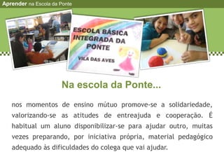 Na escola da Ponte...
nos momentos de ensino mútuo promove-se a solidariedade,
valorizando-se as atitudes de entreajuda e cooperação. É
habitual um aluno disponibilizar-se para ajudar outro, muitas
vezes preparando, por iniciativa própria, material pedagógico
adequado às dificuldades do colega que vai ajudar.
Aprender na Escola da Ponte
 