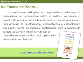 manterão ao longo da vida, muito para além
do tempo de escolaridade.
http://www.escoladaponte.pt/site/
... os professores privilegiam a compreensão e valorizam as
capacidades de pensamento crítico e análise, recorrendo a
projetos de pesquisa que incitem atitudes de procura permanente
num processo de autoformação, desenvolvendo o entendimento
dos alunos acerca do mundo e contribuindo para a tomada de
decisões relativas a estilos de vida que se
Na Escola da Ponte...
Aprender na Escola da Ponte
 