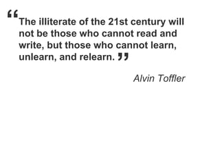 “
The illiterate of the 21st century will
not be those who cannot read and
write, but those who cannot learn,
unlearn, and relearn.
                       ”   Alvin Toffler
 