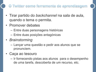 • Tirar partido do backchannel na sala de aula,
  quando o tema o permita.
• Promover debates
  – Entre duas personagens históricas
  – Entre duas posições antagónicas
• Brainstorming
  – Lançar uma questão e pedir aos alunos que se
    pronunciem.
• Caça ao tesouro
  – Ir fornecendo pistas aos alunos para o desempenho
    de uma tarefa, descoberta de um recurso, etc.
 