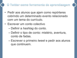 • Pedir aos alunos que ajam como repórteres
  cobrindo um determinado evento relacionado
  com um tema do currículo.
• Escrever um conto colectivo
   – Definir a hashtag do conto.
   – Definir o tipo de conto: mistério, aventura,
     conto de fadas.
   – Escrever o primeiro tweet e pedir aos alunos
     que continuem.
 