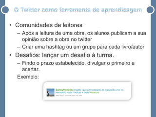 • Comunidades de leitores
  – Após a leitura de uma obra, os alunos publicam a sua
    opinião sobre a obra no twitter
  – Criar uma hashtag ou um grupo para cada livro/autor
• Desafios: lançar um desafio à turma.
  – Findo o prazo estabelecido, divulgar o primeiro a
    acertar.
  Exemplo:
 