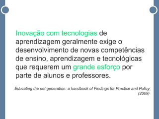 Inovação com tecnologias de
aprendizagem geralmente exige o
desenvolvimento de novas competências
de ensino, aprendizagem e tecnológicas
que requerem um grande esforço por
parte de alunos e professores.
Educating the net generation: a handbook of Findings for Practice and Policy
                                                                     (2009)
 