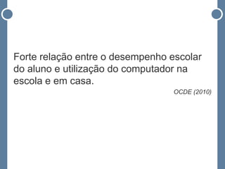 Forte relação entre o desempenho escolar
do aluno e utilização do computador na
escola e em casa.
                                  OCDE (2010)
 